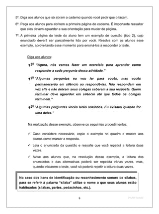 5º. Diga aos alunos que só abram o caderno quando você pedir que o façam.

6º. Peça aos alunos para abrirem a primeira página do caderno. É importante ressaltar
    que eles devem aguardar a sua orientação para mudar de página.

7º. A primeira página do teste do aluno tem um exemplo de questão (tipo 2), cujo
    enunciado deverá ser parcialmente lido por você. Resolva com os alunos esse
    exemplo, aproveitando esse momento para ensiná-los a responder o teste.


       U   Diga aos alunos : U




                   “Agora, nós vamos fazer um exercício para aprender como
                   responder a cada pergunta dessa atividade.”

           "Algumas            perguntas   eu   vou   ler   para   vocês,   mas      vocês
                   permanecerão em silêncio ao respondê-las. Não respondam em
                   voz alta e não deixem seus colegas saberem a sua resposta. Quem
                   terminar deve aguardar em silêncio até que todos os colegas
                   terminem.”

           "Algumas perguntas vocês lerão sozinhos. Eu avisarei quando for
                   uma delas.”


           U   Na realização desse exemplo, observe os seguintes procedimentos:

            Caso considere necessário, copie o exemplo no quadro e mostre aos
             alunos como marcar a resposta.

            Leia o enunciado da questão e ressalte que você repetirá a leitura duas
             vezes.

            Avise aos alunos que, na resolução desse exemplo, a leitura dos
             enunciados e das alternativas poderá ser repetida várias vezes, mas,
             quando iniciarem o teste, você só poderá repetir a leitura duas vezes.


  No caso dos itens de identificação ou reconhecimento sonoro de sílabas,
  para se referir à palavra “sílaba” utilize o nome a que seus alunos estão
  habituados (sílabas, partes, pedacinhos, etc.).


                                                  6                                 2ºS/09-Teste02
 