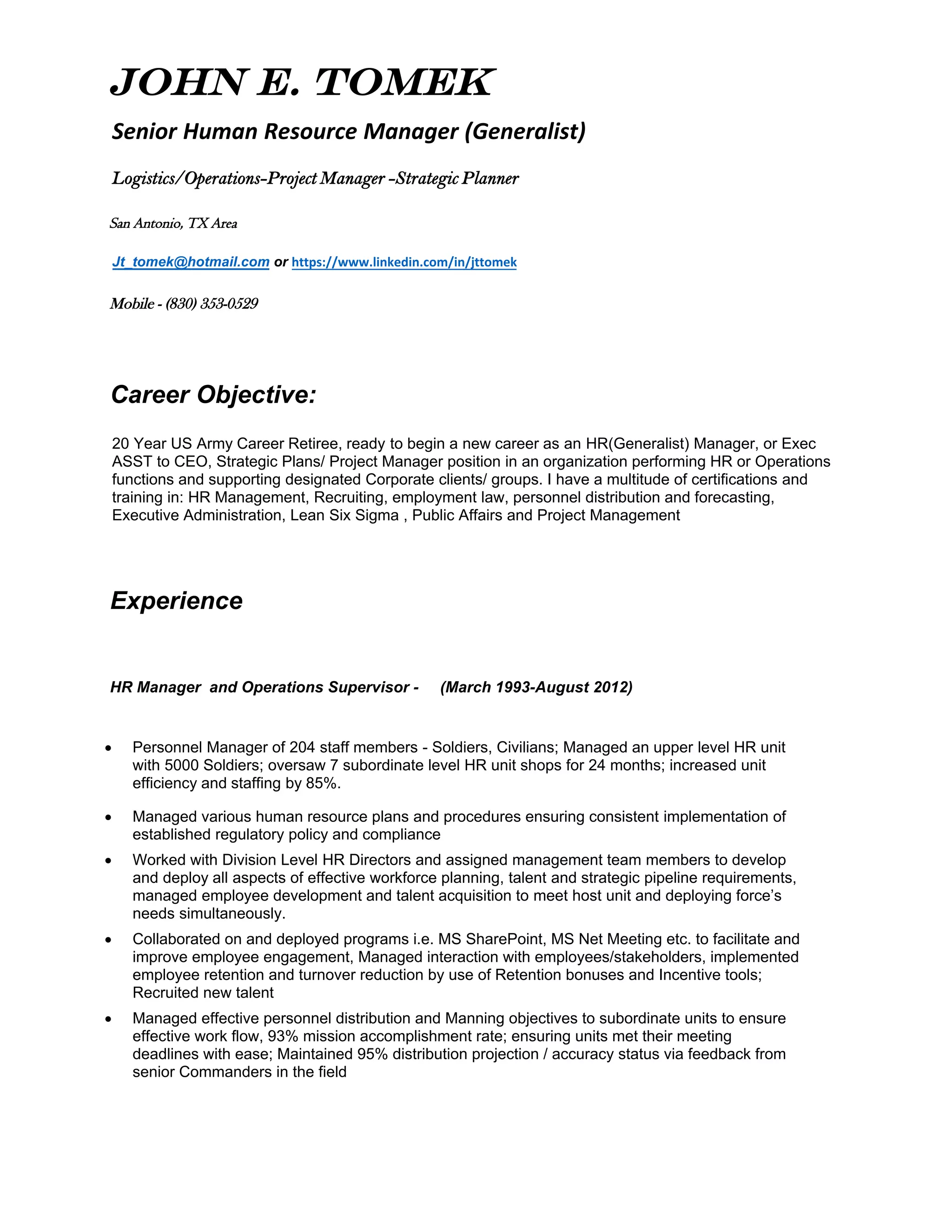 John E. Tomek
Senior Human Resource Manager (Generalist)
Logistics/Operations-Project Manager -Strategic Planner
San Antonio, TX Area
Jt_tomek@hotmail.com or https://www.linkedin.com/in/jttomek
Mobile - (830) 353-0529
Career Objective:
20 Year US Army Career Retiree, ready to begin a new career as an HR(Generalist) Manager, or Exec
ASST to CEO, Strategic Plans/ Project Manager position in an organization performing HR or Operations
functions and supporting designated Corporate clients/ groups. I have a multitude of certifications and
training in: HR Management, Recruiting, employment law, personnel distribution and forecasting,
Executive Administration, Lean Six Sigma , Public Affairs and Project Management
Experience
HR Manager and Operations Supervisor - (March 1993-August 2012)
• Personnel Manager of 204 staff members - Soldiers, Civilians; Managed an upper level HR unit
with 5000 Soldiers; oversaw 7 subordinate level HR unit shops for 24 months; increased unit
efficiency and staffing by 85%.
• Managed various human resource plans and procedures ensuring consistent implementation of
established regulatory policy and compliance
• Worked with Division Level HR Directors and assigned management team members to develop
and deploy all aspects of effective workforce planning, talent and strategic pipeline requirements,
managed employee development and talent acquisition to meet host unit and deploying force’s
needs simultaneously.
• Collaborated on and deployed programs i.e. MS SharePoint, MS Net Meeting etc. to facilitate and
improve employee engagement, Managed interaction with employees/stakeholders, implemented
employee retention and turnover reduction by use of Retention bonuses and Incentive tools;
Recruited new talent
• Managed effective personnel distribution and Manning objectives to subordinate units to ensure
effective work flow, 93% mission accomplishment rate; ensuring units met their meeting
deadlines with ease; Maintained 95% distribution projection / accuracy status via feedback from
senior Commanders in the field
 