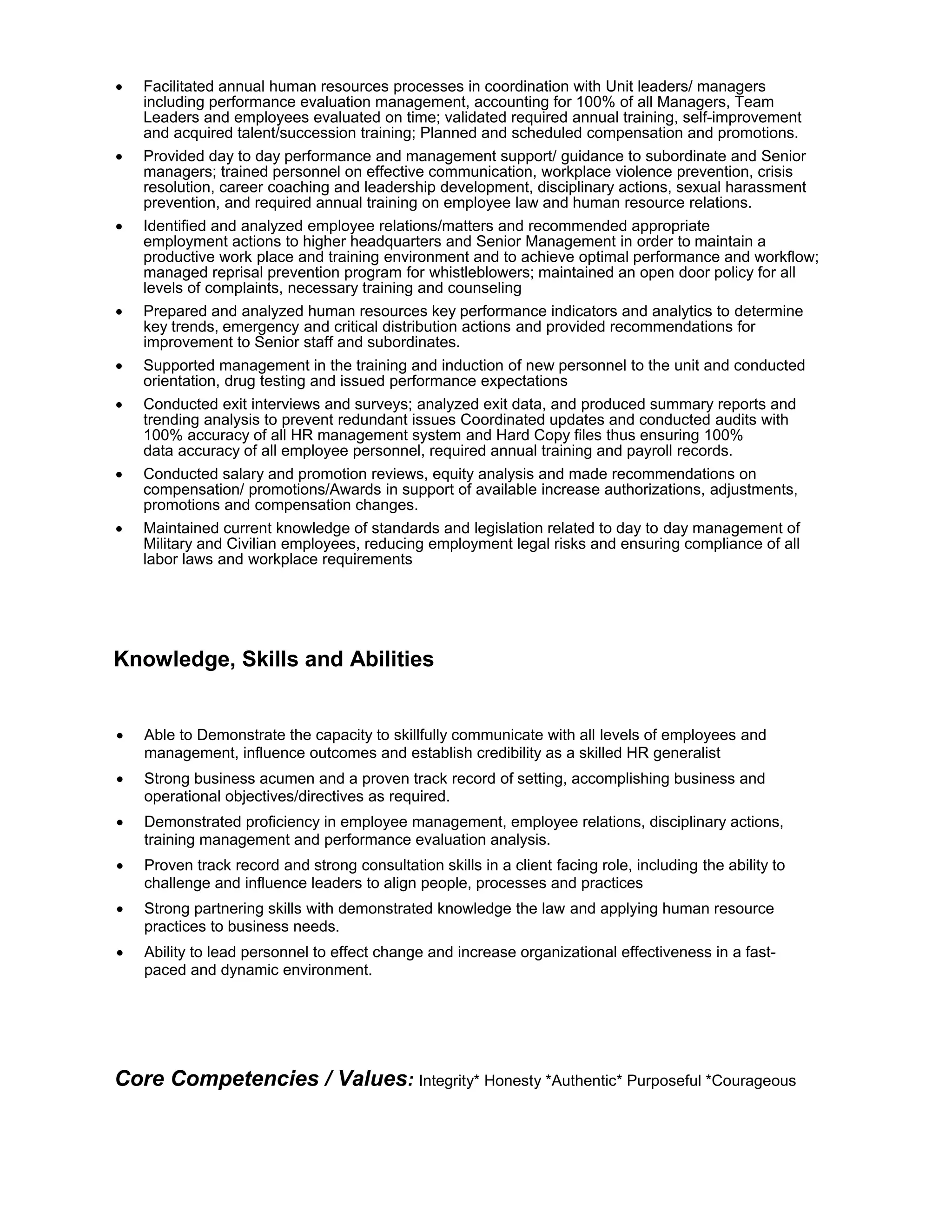 • Facilitated annual human resources processes in coordination with Unit leaders/ managers
including performance evaluation management, accounting for 100% of all Managers, Team
Leaders and employees evaluated on time; validated required annual training, self-improvement
and acquired talent/succession training; Planned and scheduled compensation and promotions.
• Provided day to day performance and management support/ guidance to subordinate and Senior
managers; trained personnel on effective communication, workplace violence prevention, crisis
resolution, career coaching and leadership development, disciplinary actions, sexual harassment
prevention, and required annual training on employee law and human resource relations.
• Identified and analyzed employee relations/matters and recommended appropriate
employment actions to higher headquarters and Senior Management in order to maintain a
productive work place and training environment and to achieve optimal performance and workflow;
managed reprisal prevention program for whistleblowers; maintained an open door policy for all
levels of complaints, necessary training and counseling
• Prepared and analyzed human resources key performance indicators and analytics to determine
key trends, emergency and critical distribution actions and provided recommendations for
improvement to Senior staff and subordinates.
• Supported management in the training and induction of new personnel to the unit and conducted
orientation, drug testing and issued performance expectations
• Conducted exit interviews and surveys; analyzed exit data, and produced summary reports and
trending analysis to prevent redundant issues Coordinated updates and conducted audits with
100% accuracy of all HR management system and Hard Copy files thus ensuring 100%
data accuracy of all employee personnel, required annual training and payroll records.
• Conducted salary and promotion reviews, equity analysis and made recommendations on
compensation/ promotions/Awards in support of available increase authorizations, adjustments,
promotions and compensation changes.
• Maintained current knowledge of standards and legislation related to day to day management of
Military and Civilian employees, reducing employment legal risks and ensuring compliance of all
labor laws and workplace requirements
Knowledge, Skills and Abilities
• Able to Demonstrate the capacity to skillfully communicate with all levels of employees and
management, influence outcomes and establish credibility as a skilled HR generalist
• Strong business acumen and a proven track record of setting, accomplishing business and
operational objectives/directives as required.
• Demonstrated proficiency in employee management, employee relations, disciplinary actions,
training management and performance evaluation analysis.
• Proven track record and strong consultation skills in a client facing role, including the ability to
challenge and influence leaders to align people, processes and practices
• Strong partnering skills with demonstrated knowledge the law and applying human resource
practices to business needs.
• Ability to lead personnel to effect change and increase organizational effectiveness in a fast-
paced and dynamic environment.
Core Competencies / Values: Integrity* Honesty *Authentic* Purposeful *Courageous
 