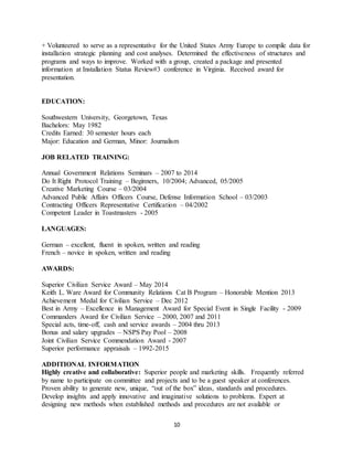 10
+ Volunteered to serve as a representative for the United States Army Europe to compile data for
installation strategic planning and cost analyses. Determined the effectiveness of structures and
programs and ways to improve. Worked with a group, created a package and presented
information at Installation Status Review#3 conference in Virginia. Received award for
presentation.
EDUCATION:
Southwestern University, Georgetown, Texas
Bachelors: May 1982
Credits Earned: 30 semester hours each
Major: Education and German, Minor: Journalism
JOB RELATED TRAINING:
Annual Government Relations Seminars – 2007 to 2014
Do It Right Protocol Training – Beginners, 10/2004; Advanced, 05/2005
Creative Marketing Course – 03/2004
Advanced Public Affairs Officers Course, Defense Information School – 03/2003
Contracting Officers Representative Certification – 04/2002
Competent Leader in Toastmasters - 2005
LANGUAGES:
German – excellent, fluent in spoken, written and reading
French – novice in spoken, written and reading
AWARDS:
Superior Civilian Service Award – May 2014
Keith L. Ware Award for Community Relations Cat B Program – Honorable Mention 2013
Achievement Medal for Civilian Service – Dec 2012
Best in Army – Excellence in Management Award for Special Event in Single Facility - 2009
Commanders Award for Civilian Service – 2000, 2007 and 2011
Special acts, time-off, cash and service awards – 2004 thru 2013
Bonus and salary upgrades – NSPS Pay Pool – 2008
Joint Civilian Service Commendation Award - 2007
Superior performance appraisals – 1992-2015
ADDITIONAL INFORMATION
Highly creative and collaborative: Superior people and marketing skills. Frequently referred
by name to participate on committee and projects and to be a guest speaker at conferences.
Proven ability to generate new, unique, “out of the box” ideas, standards and procedures.
Develop insights and apply innovative and imaginative solutions to problems. Expert at
designing new methods when established methods and procedures are not available or
 