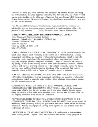 3
+Received 84 “thank you” from customers who appreciated my attention to detail, my energy
and professionalism. Received three four-star notes, three three-star notes, and several two and
one-star notes, thanking me for taking care of them and their team. Former MDW Commanding
General has even stated, “Best ever 1812 concert reception I have ever attended and I have been
to a lot – you are awesome.”
“Ms. Moore took the initiative and turned around a mediocre directorate, enhanced our
relationships with our interagency partners, and made it to a well-recognized office…..her
potential is truly unlimited……….” Jeffrey Buchanan, Major General, Commanding
INTERNATIONAL RELATIONS SPECIALIST/PROTOCOL OFFICER
United States Army Garrison Stuttgart, Germany
Supervisor: Colonel John P. Stack (49-011-7031-151300)
December 2006 to June 2014
Hours per week 40+
Series and Grade: GS-0131-13/10
Salary: $93,786.00
SERVE AS SUBJECT-MATTER EXPERT ON PROTOCOL ISSUES for the Commander and
tenant senior officials for all community events whether on or off the installation. Oversee
management, scheduling, and execution of all essential protocol details critical to successful
community events. Apply knowledge of protocol and military operational processes in
supporting campaign planning, recognition ceremonies, change of commands and receptions,
flag placing, or other events involving the host nation and US community members. Support
functions and exercises involving all members of the Stuttgart community (Army, Air Force,
Marines, Navy, and Coast Guard), requiring knowledge of the services and their protocol
standards. Attend activities and be “hands on,” providing support as necessary.
PLAN AND EXECUTE MULTI-DAY, MULTI-EVENTS FOR SENIOR OFFICIALS AND
VIPS visiting the installation. Oversee management, scheduling, and execution of all essential
protocol details critical to successful visits including visitor schedules, transportation, lodging,
and other support requirements.
SUPPORT MASS CASUALTY EXERCISES, REAL WORLD EXERCISES, AND
CONTINGENCIES WITH THREATENING SITUATIONS, working with the Commander,
tenant senior officials from the other services, and all host nation officials. Provide support
during exercises in the host nation main operations center, working with the Mayor of the city
and relaying information to the installation Commander.
PROVIDE UNFILTERED INFORMATION AND RECOMMEND CHANGES TO THE
COMMANDER ON ALL POLITICAL AND MILITARY RELATIONS that revolve around 16
neighboring municipal county and regional government host nation entities and the five military
installations. Actively stay engaged on knowing about regional and local political issues that
could impact US Forces.
PARTICIPATE IN FORMULATION OF NEW POLICIES and am able to make decisions
within existing policies. Organize, direct and coordinate with staff on existing programs to
 