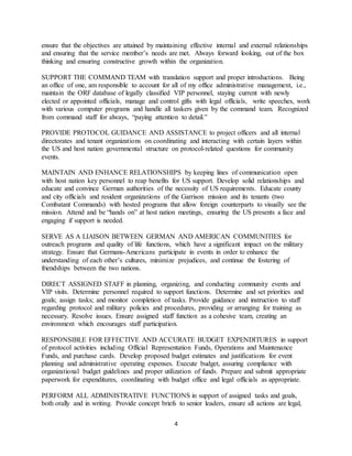 4
ensure that the objectives are attained by maintaining effective internal and external relationships
and ensuring that the service member’s needs are met. Always forward looking, out of the box
thinking and ensuring constructive growth within the organization.
SUPPORT THE COMMAND TEAM with translation support and proper introductions. Being
an office of one, am responsible to account for all of my office administrative management, i.e.,
maintain the ORF database of legally classified VIP personnel, staying current with newly
elected or appointed officials, manage and control gifts with legal officials, write speeches, work
with various computer programs and handle all taskers given by the command team. Recognized
from command staff for always, “paying attention to detail.”
PROVIDE PROTOCOL GUIDANCE AND ASSISTANCE to project officers and all internal
directorates and tenant organizations on coordinating and interacting with certain layers within
the US and host nation governmental structure on protocol-related questions for community
events.
MAINTAIN AND ENHANCE RELATIONSHIPS by keeping lines of communication open
with host nation key personnel to reap benefits for US support. Develop solid relationships and
educate and convince German authorities of the necessity of US requirements. Educate county
and city officials and resident organizations of the Garrison mission and its tenants (two
Combatant Commands) with hosted programs that allow foreign counterparts to visually see the
mission. Attend and be “hands on” at host nation meetings, ensuring the US presents a face and
engaging if support is needed.
SERVE AS A LIAISON BETWEEN GERMAN AND AMERICAN COMMUNITIES for
outreach programs and quality of life functions, which have a significant impact on the military
strategy. Ensure that Germans-Americans participate in events in order to enhance the
understanding of each other’s cultures, minimize prejudices, and continue the fostering of
friendships between the two nations.
DIRECT ASSIGNED STAFF in planning, organizing, and conducting community events and
VIP visits. Determine personnel required to support functions. Determine and set priorities and
goals; assign tasks; and monitor completion of tasks. Provide guidance and instruction to staff
regarding protocol and military policies and procedures, providing or arranging for training as
necessary. Resolve issues. Ensure assigned staff function as a cohesive team, creating an
environment which encourages staff participation.
RESPONSIBLE FOR EFFECTIVE AND ACCURATE BUDGET EXPENDITURES in support
of protocol activities including Official Representation Funds, Operations and Maintenance
Funds, and purchase cards. Develop proposed budget estimates and justifications for event
planning and administrative operating expenses. Execute budget, assuring compliance with
organizational budget guidelines and proper utilization of funds. Prepare and submit appropriate
paperwork for expenditures, coordinating with budget office and legal officials as appropriate.
PERFORM ALL ADMINISTRATIVE FUNCTIONS in support of assigned tasks and goals,
both orally and in writing. Provide concept briefs to senior leaders, ensure all actions are legal,
 