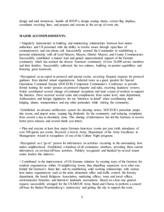 5
design and mail invitations, handle all RSVP’s, design seating charts, correct flag displays,
coordinate receiving lines, and prepare and execute in the set-up of event site.
MAJOR ACCOMPLISHMENTS:
+ Singularly instrumental in building and maintaining relationships between host nation
authorities and US personnel with the ability to resolve issues through open lines of
communication and one phone call. Successfully assisted the Commander in establishing a
personal relationship with all Lord Mayors, Mayors, District Mayors, and County Commissioner.
Successfully established a mutual trust and gained unprecedented support of the German
community which has assisted the diverse American community of over 24,000 service members
and their families. Successfully cultivated the two cultures, building on partner capabilities and
fostering great teamwork.
+Recognized as an expert in protocol and special events, receiving frequent requests for protocol
guidance from internal tenant organizations. Selected twice as a guest speaker for Special
Operations Command Europe (SOCEUR) Component Commander’s Conference to provide
formal training for senior spouses on protocol etiquette and rules, receiving laudatory reviews.
Solely coordinated several change of command receptions and train a team of workers to support
the function. Have received several coins and compliments from senior level, state department,
Ambassadors and foreign dignitaries for my "attention to detail" when coordinating their
lodging, dinner, transportation and any other particulars while visiting the community.
+Established an advance notification system for shooting noises, SOCEUR’s parachute jumps
into towns, and airport noise, reaping big dividends for the community and reducing complaints
from several a day to absolutely none. This sharing of information has led the Garrison to receive
better press releases and several thank you letters.
+ Plan and execute at least four major German-American events per year (with attendance of
over 300 guests per event). Received a best in Army, Department of the Army Excellence in
Management Award in recognition of one of the Culture Night programs.
+Recognized as a “go-to” person for information on activities occurring in the surrounding host
nation neighborhood. Established a database of all community members, providing them current
information on on-base/off-base activities. Publicly recognized and thanked by several tenant
senior leaders this initiative.
+ Contributed to the improvement of US-German relations by creating tours of the Garrison for
resident organizations within 16 neighboring towns, thus dispelling suspicions as to what was
behind the Garrison’s fence line, and by establishing solid working relationships with various
host nation organizations such as the noise abatement office and traffic control, the forestry
department, the Israeli Religious Association, marketing offices, tours and travel offices,
environmental branches, and historical landmark associations. Based on a four-star general
request, successfully arranged for the USAREUR Army Band and Chorus to perform a concert
off-base for Baden-Wuerttemberg’s anniversary and getting the city to support the costs.
 