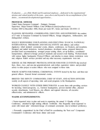 6
Evaluation ……as a Role Model and Exceptional employee….dedicated to the organizational
mission and valued member of the team….goes above and beyond in the accomplishment of her
duties….recommend developmental opportunities…
PROTOCOL OFFICER
United States European Command – Stuttgart, Germany
Supervisor: Major General William Catto (William.d.catto@raytheon.com)
October 2005 to December 2006, Hours per week 40+, Series and Grade: GS-0301-12
PLANNED, DEVELOPED, COORDINATED, EXECUTED AND SUPERVISED the conduct
of 27 visits to European Command by General Officers, foreign delegations, Ambassadors, and
distinguished civilians.
SOLELY RESPONSIBLE FOR PLANNING AND EXECUTING 20 LOCAL NATIONAL/
INTERNATIONAL PROGRAMS AND SOCIAL EVENTS with military and civilian
dignitaries which included ceremonial events, dinners, conferences, ice breakers, and receptions.
Designed and mailed invitations, tracked attendance, developed menus, prepared itineraries,
provided hotel accommodations, arranged proper seating charts, set up facilities, coordinated
transportation, adhered to foreign protocol standards and secured event funding. Worked closely
with various higher headquarter Protocol Officers and attaches to ensure dietary restrictions were
met, religious beliefs services provided and any other necessary requirements were met.
SERVED AS THE PRIMARY PROTOCOL OFFICER FOR OVER 22 EVENTS that involved
four-, three-, two-, and one-star generals/admirals and civilian equivalent visitors and provided
advice to other project or action officers who were assigned to those visits.
WROTE SCRIPTS FOR FORMAL CEREMONIAL EVENTS hosted by the four- and three-star
general officers. Emceed formal ceremonial events.
BRIEFED THE DEPUTY COMMANDER, CHIEF OF STAFF, AND ACTION OFFICERS
weekly on all aspects of upcoming visits and social programs to the Headquarters.
WORKED CLOSELY WITH OTHER DIRECTORATES to assist them with providing services
for incoming visitors/programs, i.e., Garrison headquarters, provost marshal office, physical
security detachments, Lord Mayors, city officials and regional directors, all executive
officers/aides, and administrative officers.
MAJOR ACCOMPLISHMENTS:
+ Name-requested twice to plan and assist in organizing the annual J-1 Quality of Life
Conference, attended by high ranking officials worldwide. Also frequently name-requested to
assist with tenant units’ retirement/change of command ceremonies due to technical proficiency.
+ Personally congratulated by the Chief of Staff for coordinating the “best ever” Component
Commander's Conference after-hours dinner and social
 