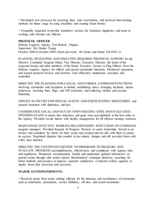 7
+ Developed new processes for receiving lines, suite reservations, and protocol data tracking
methods for future usage by using checklists and creating Smart Books.
+ Frequently requested to provide translation services for American dignitaries and assist in
working with German city officials.
PROTOCOL OFFICER
Defense Logistics Agency, Fort Belvoir, Virginia
Supervisor: Ms. Denise Young
October 2004 to October 2005, Hours per week: 40, Series and Grade: GS-0301-11
PLANNED, DEVELOPED AND EXECUTED REQUIRED PROTOCOL SUPPORT for the
Director, Command Sergeant Major, Vice Director, Executive Director, the heads of the
corporate board, and other members of the Senior Executive Service or Flag Officers from the
Defense Logistics Agency for official and special ceremonial functions. Monitored operations
and assured protocol services and activities were efficiently maintained, executed, and
controlled.
DIRECTED THE PLANNING FOR CASUAL AND FORMAL COMMAND FUNCTIONS
involving ceremonies and receptions to include establishing dates; arranging locations, menus,
invitations, receiving lines, flags, and VIP courtesies; and collecting monies and account
balancing.
SERVED AS ESCORT FOR SPECIAL GUESTS AND PARTICIPATING DIGNITARIES and
ensured treatment with diplomacy and tact.
COORDINATED LOCAL AND OUT-OF-TOWN MEETING SITES AND EVALUATED
SPENDING PLANS to ensure that objectives and goals were accomplished at the best value to
the Agency. Provided on-site liaison with facility management for all off-post meeting contracts.
MAINTAINED EFFECTIVE WORKING RELATIONSHIPS WITH CHAIN OF COMMAND
program managers. Provided frequent In-Progress- Reviews to senior leadership. Served as an
advisor and consultant for clients for their events and worked side-by-side with them to ensure
its success. Negotiated disputes that resulted in last minute changes and still provided them with
a first class function.
DIRECTED THE CONTINUOUS REVIEW OF PROGRAMS TO MEASURE AND
EVALUATE PROGRAM accomplishments, effectiveness and compliance with Agency rules
and regulations. Monitored, recommended, briefed and maintained updated information on
special events through after action reports. Benchmarked command functions, searching for
better methods and practices to improve customer satisfaction. Contacted civilian agencies to
inquire about their processes and successes.
MAJOR ACCOMPLISHMENTS:
+ Received praise from senior ranking officials for the planning and coordination of ceremonies
such as retirements, promotions, service birthdays, off-sites, and award ceremonies.
 
