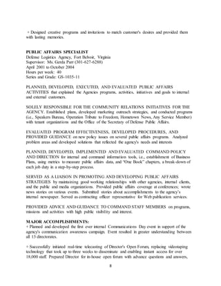 8
+ Designed creative programs and invitations to match customer's desires and provided them
with lasting memories.
PUBLIC AFFAIRS SPECIALIST
Defense Logistics Agency, Fort Belvoir, Virginia
Supervisor: Ms. Gerda Parr (301-627-6288)
April 2001 to October 2004
Hours per week: 40
Series and Grade: GS-1035-11
PLANNED, DEVELOPED, EXECUTED, AND EVALUATED PUBLIC AFFAIRS
ACTIVITIES that explained the Agencies programs, activities, initiatives and goals to internal
and external customers.
SOLELY RESPONSIBLE FOR THE COMMUNITY RELATIONS INITIATIVES FOR THE
AGENCY. Established plans, developed marketing outreach strategies, and conducted programs
(i.e., Speakers Bureau, Operation Tribute to Freedom, Hometown News, Any Service Member)
with tenant organizations and the Office of the Secretary of Defense Public Affairs.
EVALUATED PROGRAM EFFECTIVENESS, DEVELOPED PROCEDURES, AND
PROVIDED GUIDANCE on new policy issues on several public affairs programs. Analyzed
problem areas and developed solutions that reflected the agency's needs and interests
PLANNED, DEVELOPED, IMPLEMENTED AND EVALUATED COMMAND POLICY
AND DIRECTION for internal and command information tools, i.e., establishment of Business
Plans, using metrics to measure public affairs data, and “One Book” chapters, a break-down of
each job duty in a step-by-step process.
SERVED AS A LIAISON IN PROMOTING AND DEVELOPING PUBLIC AFFAIRS
STRATEGIES by maintaining good working relationships with other agencies, internal clients,
and the public and media organizations. Provided public affairs coverage at conferences; wrote
news stories on various events. Submitted stories about accomplishments to the agency’s
internal newspaper. Served as contracting officer representative for Web publication services.
PROVIDED ADVICE AND GUIDANCE TO COMMAND STAFF MEMBERS on programs,
missions and activities with high public visibility and interest.
MAJOR ACCOMPLISHMENTS:
+ Planned and developed the first ever internal Communications Day event in support of the
agency's communication awareness campaign. Event resulted in greater understanding between
all 13 directorates.
+ Successfully initiated real-time telecasting of Director's Open Forum, replacing videotaping
technology that took up to three weeks to disseminate and enabling instant access for over
18,000 staff. Prepared Director for in-house open forum with advance questions and answers,
 