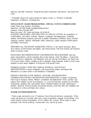 9
make-up, and audio connection. Prepared the packet of questions and answers, and emceed the
event.
+ Frequently asked to be a guest speaker for agency events, i.e., Women’s Leadership
Symposium on Effective Communication.
NON-FACILITY BASED PROGRAMMER – SPECIAL EVENTS COORDINATOR
United States Army Garrison Wiesbaden
Supervisor: Mr. Bob Pedigo (pedigob@bellsouth.net)
February 1998 to October 2001
Hours per week: 40+, Series and Grade: GS-0188-09
PLANNED, ORGANIZED, AND EXECUTED 60+ SPECIAL EVENTS for a population of
15,000 military and civilian residents. Planned, coordinated and implemented community
relations and outreach programs and events to include Department of Defense shows, German-
American carnivals, Bazaars, 50th Berlin Airlift Anniversary (which attracted 53,000 visitors),
and holiday observances.
PREPARED ALL NECESSARY MARKETING TOOLS, i.e. fact sheets; brochures; flyers;
news releases in both German and English, and worked closely with local German and American
media to promote events.
DEVELOPED RECOMMENDATIONS FOR IMPROVING RELATIONSHIPS with host
nation representatives and for educating them on the missions of the US military. Fostered the
German-American relationship and maintained close ties with the Lord Mayor, city Mayor and
U.S. Forces Liaison Officer, resulting in the Commander being frequently invited to local events.
Included our host nation neighbors at 80 percent of all special events.
WORKED CLOSELY WITH THE VARIOUS INTERNAL AND TENANT
ORGANIZATIONS to ensure compliance with all governing policies and relayed that
information as a senior advisor to the Installation Commander.
SERVED 9 MONTHS AS THE MORALE, WELFARE AND RECREATION
COORDINATOR FOR 900-1100 DEPLOYED DOD PERSONNEL in support of Operation
Joint Forge in Sarajevo, Bosnia. Planned, coordinated and implemented events, activities and
cultural tours. Initiated several new programs, i.e., a rest and relaxation program for all soldiers,
Toastmasters speaking club, and dancing classes. Obtained funding for many multi-purpose
facilities. Received award for hosting best morale-boosting events that other sites emulated and
was featured in a Stars and Stripes news release.
MAJOR ACCOMPLISHMENTS:
+ Wrote scripts and acted in over 35 American Forces Network television commercials. Wrote
scripts and spoke on 3-4 weekly radio spots. Acted as production manager for the filming of an
award-winning German documentary on U.S. military life overseas. Wrote scripts to ensure
portrayals were viewed positively, escorted film crew, and set up scenes.
 
