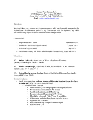 Monica Perez-Sachse, R.N.
2995 Bridgeport Ave. | Miami, FL 33133
Home: (305) 441-6576 | Cell: (786) 543-1624
Email: monica.sachse@gmail.com
Objective:
Nursing RN recent graduate seeking employment, which will provide an opening for
professional development, practice my knowledge and incorporate my skills
obtained during my formal education and clinical experience.
Certifications:
1. Registered Nurse License September 2015
2. Advanced Cardiac LifeSupport (ACLS) August 2015
3. Basic Life Support (BLS) May 2014
4. OccupationalSafety and Health Administration Certification (OSHA) May 2014
Education:
A.S. Keiser University, Associates of Science, Registered Nursing,
(January 2014- August 2015), 3.09 GPA
A.A. Miami-Dade College, Associates of Arts, Pre-Bachelor’s of the Arts with
Honors (June 2010- June 2012)
H.S. School For Advanced Studies, General High School Diploma Cum Laude,
(August 2009-June 2012)
Clinical Rotations:
 Adult Intensive Care, Jackson Memorial Hospital Medical Intensive Care
Unit (MICU), May 10th, 2015- June 29th 2015
o Student Nurse, 180 Hrs.
 Assessments q2hrs with proper isolation precautions
 Medication Administration: All Routes
 Ventilator Suctioning and Monitoring
 Documenting and Reporting to Physician
 Blood Work through PICC, IV, and Arterial Line
 IV Insertion and ABG directly through the artery
 Hypothermia Protocol
 ECMO monitoring along with hemodialysis
 Post Mortem Care
 