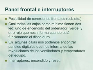 Panel frontal e interruptores
   Posibilidad de conexiones frontales (usb,etc.)
   Casi todas las cajas como mínimo tienen dos
    led: uno de encendido del ordenador, verde, y
    otro rojo que nos informa cuando está
    funcionando el disco duro.
   En algunas cajas nos podemos encontrar
    paneles digitales que nos informa de las
    revoluciones de los ventiladores y temperaturas
    del equipo.
   Interruptores; encendido y reset.
 