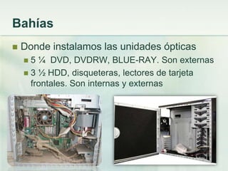 Bahías
   Donde instalamos las unidades ópticas
     5 ¼ DVD, DVDRW, BLUE-RAY. Son externas
     3 ½ HDD, disqueteras, lectores de tarjeta
      frontales. Son internas y externas
 
