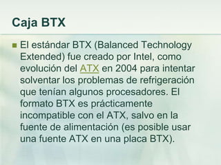 Caja BTX
   El estándar BTX (Balanced Technology
    Extended) fue creado por Intel, como
    evolución del ATX en 2004 para intentar
    solventar los problemas de refrigeración
    que tenían algunos procesadores. El
    formato BTX es prácticamente
    incompatible con el ATX, salvo en la
    fuente de alimentación (es posible usar
    una fuente ATX en una placa BTX).
 