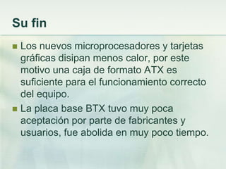 Su fin
 Los nuevos microprocesadores y tarjetas
  gráficas disipan menos calor, por este
  motivo una caja de formato ATX es
  suficiente para el funcionamiento correcto
  del equipo.
 La placa base BTX tuvo muy poca
  aceptación por parte de fabricantes y
  usuarios, fue abolida en muy poco tiempo.
 