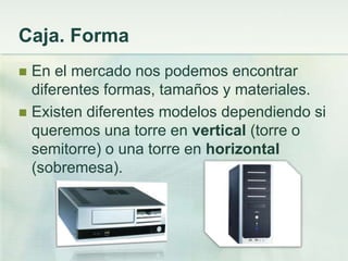 Caja. Forma
 En el mercado nos podemos encontrar
  diferentes formas, tamaños y materiales.
 Existen diferentes modelos dependiendo si
  queremos una torre en vertical (torre o
  semitorre) o una torre en horizontal
  (sobremesa).
 
