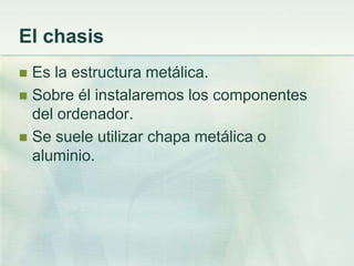 El chasis
 Es la estructura metálica.
 Sobre él instalaremos los componentes
  del ordenador.
 Se suele utilizar chapa metálica o
  aluminio.
 