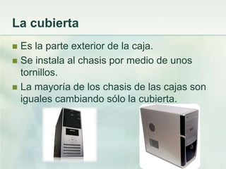 La cubierta
 Es la parte exterior de la caja.
 Se instala al chasis por medio de unos
  tornillos.
 La mayoría de los chasis de las cajas son
  iguales cambiando sólo la cubierta.
 