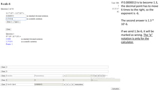 If 0.0000013 is to become 1.3,
the decimal point has to move
6 times to the right, so the
exponent is -6.
The second answer is 1.3 *
10'-6.
If we send 1.3e-6, it will be
marked as wrong. The “e”
notation is only for the
calculator.
 