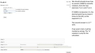 We should already know how
to convert 15000 to scientific
notation, from the two
exercises 7-sn-1 and 7-sn-2.
If 15000 is to become 1.5, the
decimal point has to move 4
times to the left, so the
exponent is 4.
The second answer is 1.5 *
10'4.
If we send 1.5e4, it will be
marked as wrong. The “e”
notation is only for the
calculator.
 