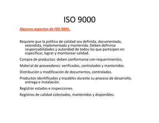 ISO 9000
Algunos aspectos de ISO 9001.
Requiere que la política de calidad sea definida, documentada,
extendida, implementada y mantenida. Deben definirse
responsabilidades y autoridad de todos los que participen en
especificar, lograr y monitorear calidad.
Compra de productos: deben conformarse con requerimientos.
Material de proveedores: verificados, controlados y mantenidos.
Distribución y modificación de documentos, controladas.
Productos identificados y trazables durante su proceso de desarrollo,
entrega e instalación.
Registrar estados e inspecciones.
Registros de calidad colectados, mantenidos y disponibles.
 