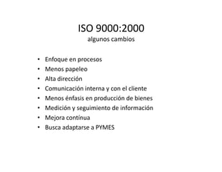 ISO 9000:2000
algunos cambios
• Enfoque en procesos
• Menos papeleo
• Alta dirección
• Comunicación interna y con el cliente• Comunicación interna y con el cliente
• Menos énfasis en producción de bienes
• Medición y seguimiento de información
• Mejora contínua
• Busca adaptarse a PYMES
 