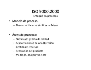 ISO 9000:2000
Enfoque en procesos
• Modelo de proceso:
– Planear -> Hacer -> Verificar -> Actuar
• Áreas de procesos:• Áreas de procesos:
– Sistema de gestión de calidad
– Responsabilidad de Alta Dirección
– Gestión de recursos
– Realización del producto
– Medición, análisis y mejora
 