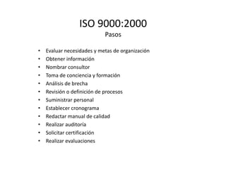 ISO 9000:2000
Pasos
• Evaluar necesidades y metas de organización
• Obtener información
• Nombrar consultor
• Toma de conciencia y formación
• Análisis de brecha
• Revisión o definición de procesos
• Suministrar personal
• Establecer cronograma
• Redactar manual de calidad
• Realizar auditoría
• Solicitar certificación
• Realizar evaluaciones
 