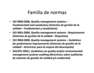 Familia de normas
• ISO 9000:2000, Quality management systems –
Fundamentals and vocabulary (Sistemas de gestión de la
calidad – Fundamentos y vocabulario)
• ISO 9001:2000, Quality management systems - Requirements
(Sistemas de gestión de la calidad – Requisitos)(Sistemas de gestión de la calidad – Requisitos)
• ISO 9004:2000, Quality management systems – Guidelines
for performance improvements (Sistemas de gestión de la
calidad – Directrices para la mejora del desempeño)
• ISO/DIS 19011, Guidelines on quality and/or environmental
management systems auditing (Directrices sobre auditorías
de sistemas de gestión de calidad y/o ambiental)
 