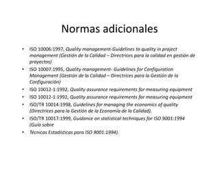 Normas adicionales
• ISO 10006:1997, Quality management-Guidelines to quality in project
management (Gestión de la Calidad – Directrices para la calidad en gestión de
proyectos)
• ISO 10007:1995, Quality management- Guidelines for Configuration
Management (Gestión de la Calidad – Directrices para la Gestión de la
Configuración)Configuración)
• ISO 10012-1:1992, Quality assurance requirements for measuring equipment
• ISO 10012-1:1992, Quality assurance requirements for measuring equipment
• ISO/TR 10014:1998, Guidelines for managing the economics of quality
(Directrices para la Gestión de la Economía de la Calidad).
• ISO/TR 10017:1999, Guidance on statistical techniques for ISO 9001:1994
(Guía sobre
• Técnicas Estadísticas para ISO 9001:1994).
 