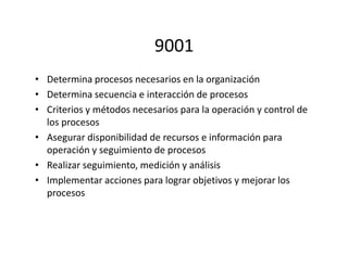 9001
• Determina procesos necesarios en la organización
• Determina secuencia e interacción de procesos
• Criterios y métodos necesarios para la operación y control de
los procesos
• Asegurar disponibilidad de recursos e información para• Asegurar disponibilidad de recursos e información para
operación y seguimiento de procesos
• Realizar seguimiento, medición y análisis
• Implementar acciones para lograr objetivos y mejorar los
procesos
 