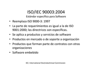 ISO/IEC 90003:2004
Estándar específico para Software
• Reemplaza ISO 9000-3: 1997
• La parte de requerimientos es igual a la de ISO
9001:2000; las directrices son específicas.
• Se aplica a productos y servicios de software• Se aplica a productos y servicios de software
• Productos en mercado o de soporte a organización
• Productos que forman parte de contratos con otras
organizaciones
• Software embebido
IEC: International Electrotechnical Commission
 