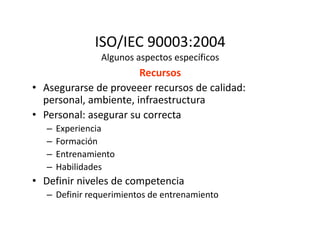 ISO/IEC 90003:2004
Algunos aspectos específicos
Recursos
• Asegurarse de proveeer recursos de calidad:
personal, ambiente, infraestructura
• Personal: asegurar su correcta
– Experiencia– Experiencia
– Formación
– Entrenamiento
– Habilidades
• Definir niveles de competencia
– Definir requerimientos de entrenamiento
 