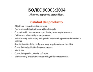 ISO/IEC 90003:2004
Algunos aspectos específicos
Calidad del producto
• Objetivos, requerimentos, riesgos
• Elegir un modelo de ciclo de vida adecuado
• Comunicación permanente con cliente; tener representante
• Definir entradas y salidas de procesos• Definir entradas y salidas de procesos
• Verificación y validación, incluyendo revisiones y pruebas de unidad y
sistema
• Administración de la configuración y seguimiento de cambios
• Control de adquisición de componentes
• Medición
• Control de producción del software
• Monitorear y preservar activos incluyendo componentes
 
