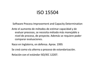 ISO 15504
Software Process Improvement and Capacity Determination
Ante el aumento de métodos de estimar capacidad y de
evaluar procesos, se necesita método más manejable a
nivel de proceso, de proyecto. Además se requiere podernivel de proceso, de proyecto. Además se requiere poder
comparar evaluaciones.
Nace en Inglaterra, en defensa. Aprox. 1995
Se creó como vía alterna a proceso de estandarización.
Relación con el estándar ISO/IEC 12207.
 