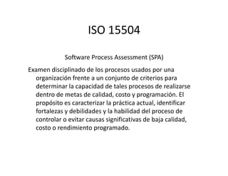 ISO 15504
Software Process Assessment (SPA)
Examen disciplinado de los procesos usados por una
organización frente a un conjunto de criterios para
determinar la capacidad de tales procesos de realizarsedeterminar la capacidad de tales procesos de realizarse
dentro de metas de calidad, costo y programación. El
propósito es caracterizar la práctica actual, identificar
fortalezas y debilidades y la habilidad del proceso de
controlar o evitar causas significativas de baja calidad,
costo o rendimiento programado.
 