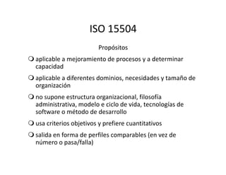 ISO 15504
Propósitos
aplicable a mejoramiento de procesos y a determinar
capacidad
aplicable a diferentes dominios, necesidades y tamaño de
organizaciónorganización
no supone estructura organizacional, filosofía
administrativa, modelo e ciclo de vida, tecnologías de
software o método de desarrollo
usa criterios objetivos y prefiere cuantitativos
salida en forma de perfiles comparables (en vez de
número o pasa/falla)
 