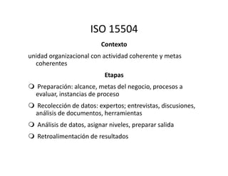 ISO 15504
Contexto
unidad organizacional con actividad coherente y metas
coherentes
Etapas
Preparación: alcance, metas del negocio, procesos aPreparación: alcance, metas del negocio, procesos a
evaluar, instancias de proceso
Recolección de datos: expertos; entrevistas, discusiones,
análisis de documentos, herramientas
Análisis de datos, asignar niveles, preparar salida
Retroalimentación de resultados
 