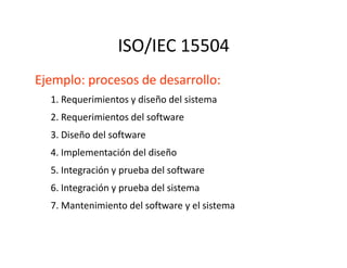 ISO/IEC 15504
Ejemplo: procesos de desarrollo:
1. Requerimientos y diseño del sistema
2. Requerimientos del software
3. Diseño del software3. Diseño del software
4. Implementación del diseño
5. Integración y prueba del software
6. Integración y prueba del sistema
7. Mantenimiento del software y el sistema
 