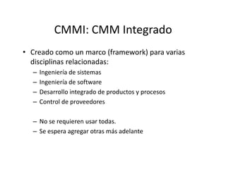 CMMI: CMM Integrado
• Creado como un marco (framework) para varias
disciplinas relacionadas:
– Ingeniería de sistemas
– Ingeniería de software
– Desarrollo integrado de productos y procesos
– Control de proveedores
– No se requieren usar todas.
– Se espera agregar otras más adelante
 