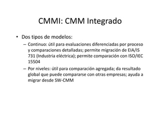 CMMI: CMM Integrado
• Dos tipos de modelos:
– Continuo: útil para evaluaciones diferenciadas por proceso
y comparaciones detalladas; permite migración de EIA/IS
731 (Industria eléctrica); permite comparación con ISO/IEC
1550415504
– Por niveles: útil para comparación agregada; da resultado
global que puede compararse con otras empresas; ayuda a
migrar desde SW-CMM
 