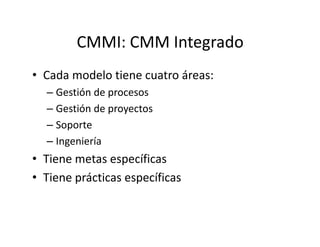 CMMI: CMM Integrado
• Cada modelo tiene cuatro áreas:
– Gestión de procesos
– Gestión de proyectos
– Soporte– Soporte
– Ingeniería
• Tiene metas específicas
• Tiene prácticas específicas
 