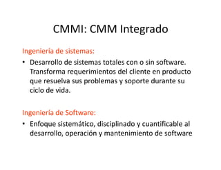 CMMI: CMM Integrado
Ingeniería de sistemas:
• Desarrollo de sistemas totales con o sin software.
Transforma requerimientos del cliente en producto
que resuelva sus problemas y soporte durante su
ciclo de vida.
Ingeniería de Software:
• Enfoque sistemático, disciplinado y cuantificable al
desarrollo, operación y mantenimiento de software
 