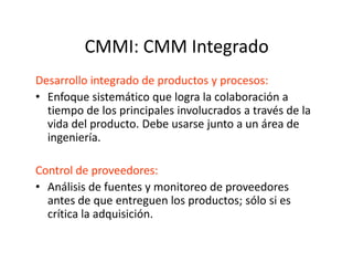CMMI: CMM Integrado
Desarrollo integrado de productos y procesos:
• Enfoque sistemático que logra la colaboración a
tiempo de los principales involucrados a través de la
vida del producto. Debe usarse junto a un área de
ingeniería.ingeniería.
Control de proveedores:
• Análisis de fuentes y monitoreo de proveedores
antes de que entreguen los productos; sólo si es
crítica la adquisición.
 