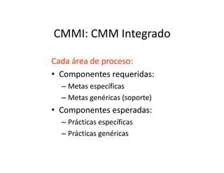 CMMI: CMM Integrado
Cada área de proceso:
• Componentes requeridas:
– Metas específicas– Metas específicas
– Metas genéricas (soporte)
• Componentes esperadas:
– Prácticas específicas
– Prácticas genéricas
 