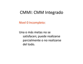 CMMI: CMM Integrado
Nivel 0 Incompleto:
Una o más metas no seUna o más metas no se
satisfacen; puede realizarse
parcialmente o no realizarse
del todo.
 
