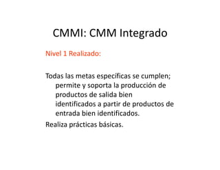 CMMI: CMM Integrado
Nivel 1 Realizado:
Todas las metas específicas se cumplen;
permite y soporta la producción depermite y soporta la producción de
productos de salida bien
identificados a partir de productos de
entrada bien identificados.
Realiza prácticas básicas.
 