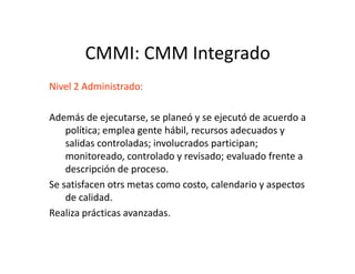 CMMI: CMM Integrado
Nivel 2 Administrado:
Además de ejecutarse, se planeó y se ejecutó de acuerdo a
política; emplea gente hábil, recursos adecuados y
salidas controladas; involucrados participan;salidas controladas; involucrados participan;
monitoreado, controlado y revisado; evaluado frente a
descripción de proceso.
Se satisfacen otrs metas como costo, calendario y aspectos
de calidad.
Realiza prácticas avanzadas.
 