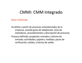 CMMI: CMM Integrado
Nivel 3 Definido:
Se define a partir de procesos estandarizados de la
empresa, usando guías de adaptación. (Uso de
estándares, procedimientos y descripción de proceso).estándares, procedimientos y descripción de proceso).
Proceso definido: propósito; entradas; criterios de
entrada; actividades; papeles; medidas; pasos de
verificación; salidas; criterios de salida.
 