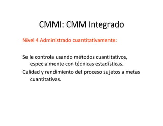 CMMI: CMM Integrado
Nivel 4 Administrado cuantitativamente:
Se le controla usando métodos cuantitativos,
especialmente con técnicas estadísticas.especialmente con técnicas estadísticas.
Calidad y rendimiento del proceso sujetos a metas
cuantitativas.
 