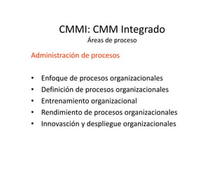 CMMI: CMM Integrado
Áreas de proceso
Administración de procesos
• Enfoque de procesos organizacionales
• Definición de procesos organizacionales• Definición de procesos organizacionales
• Entrenamiento organizacional
• Rendimiento de procesos organizacionales
• Innovasción y despliegue organizacionales
 