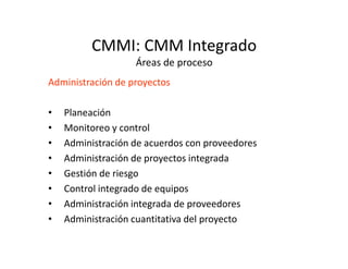 CMMI: CMM Integrado
Áreas de proceso
Administración de proyectos
• Planeación
• Monitoreo y control
• Administración de acuerdos con proveedores
• Administración de proyectos integrada
• Gestión de riesgo
• Control integrado de equipos
• Administración integrada de proveedores
• Administración cuantitativa del proyecto
 