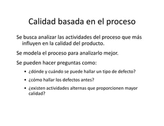 Calidad basada en el proceso
Se busca analizar las actividades del proceso que más
influyen en la calidad del producto.
Se modela el proceso para analizarlo mejor.
Se pueden hacer preguntas como:Se pueden hacer preguntas como:
• ¿dónde y cuándo se puede hallar un tipo de defecto?
• ¿cómo hallar los defectos antes?
• ¿existen actividades alternas que proporcionen mayor
calidad?
 